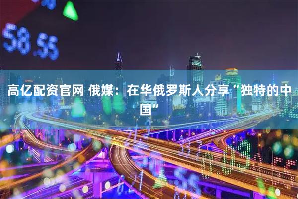 高亿配资官网 俄媒：在华俄罗斯人分享“独特的中国”