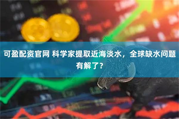 可盈配资官网 科学家提取近海淡水，全球缺水问题有解了？