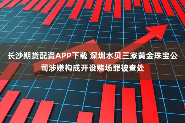 长沙期货配资APP下载 深圳水贝三家黄金珠宝公司涉嫌构成开设赌场罪被查处