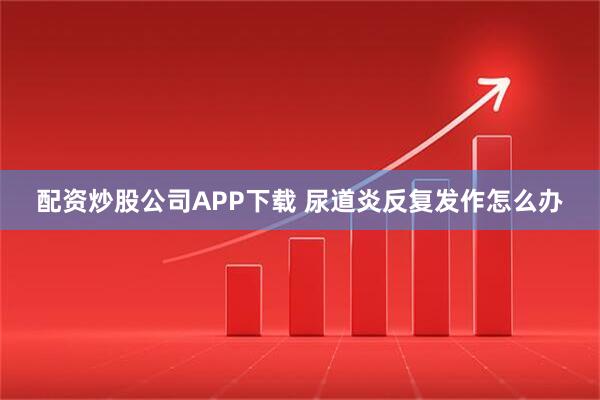 配资炒股公司APP下载 尿道炎反复发作怎么办