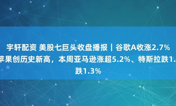宇轩配资 美股七巨头收盘播报|谷歌A收涨2.7%,苹果创历史新高,本周亚马逊涨超5.2%、特斯拉跌1.3%