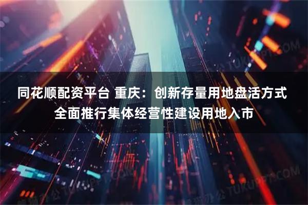 同花顺配资平台 重庆:创新存量用地盘活方式 全面推行集体经营性建设用地入市