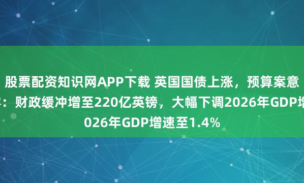 股票配资知识网APP下载 英国国债上涨，预算案意外提前泄露：财政缓冲增至220亿英镑，大幅下调2026年GDP增速至1.4%