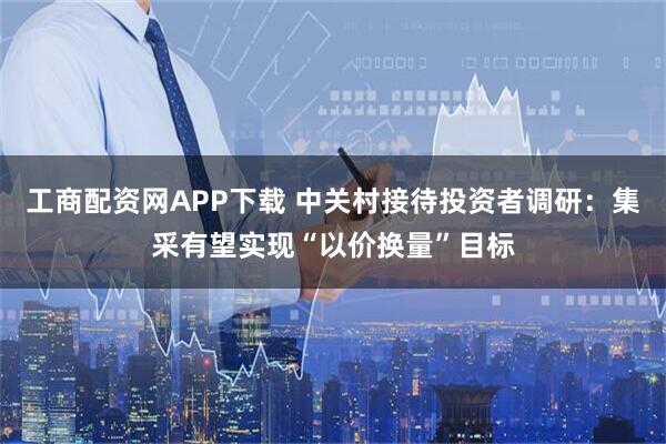 工商配资网APP下载 中关村接待投资者调研：集采有望实现“以价换量”目标