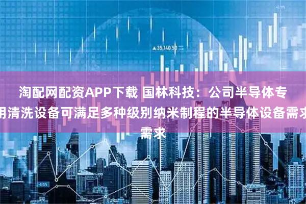 淘配网配资APP下载 国林科技：公司半导体专用清洗设备可满足多种级别纳米制程的半导体设备需求