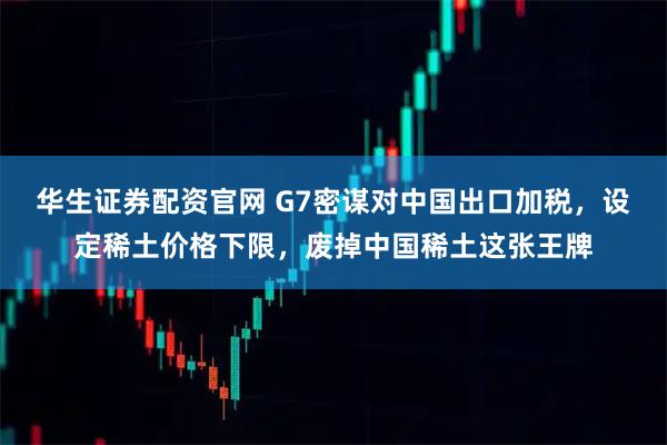华生证券配资官网 G7密谋对中国出口加税，设定稀土价格下限，废掉中国稀土这张王牌