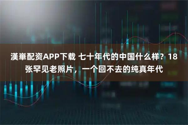 漢崋配资APP下载 七十年代的中国什么样?18张罕见老照片,一个回不去的纯真年代