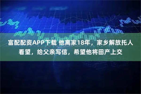 富配配资APP下载 他离家18年,家乡解放托人看望,给父亲写信,希望他将田产上交