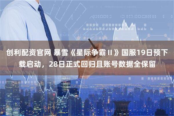 创利配资官网 暴雪《星际争霸Ⅱ》国服19日预下载启动,28日正式回归且账号数据全保留