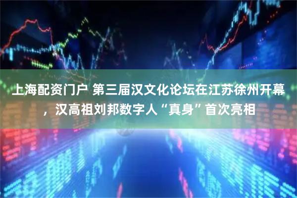 上海配资门户 第三届汉文化论坛在江苏徐州开幕，汉高祖刘邦数字人“真身”首次亮相
