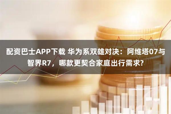 配资巴士APP下载 华为系双雄对决：阿维塔07与智界R7，哪款更契合家庭出行需求?