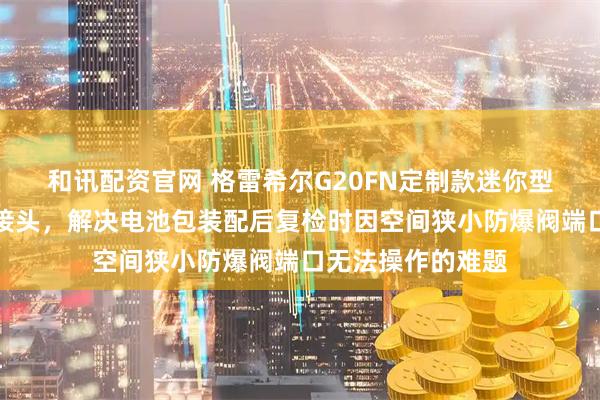 和讯配资官网 格雷希尔G20FN定制款迷你型防爆阀快速密封接头，解决电池包装配后复检时因空间狭小防爆阀端口无法操作的难题