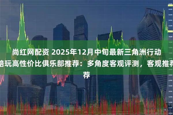 尚红网配资 2025年12月中旬最新三角洲行动陪玩高性价比俱乐部推荐：多角度客观评测，客观推荐