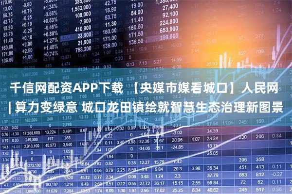 千信网配资APP下载 【央媒市媒看城口】人民网 | 算力变绿意 城口龙田镇绘就智慧生态治理新图景