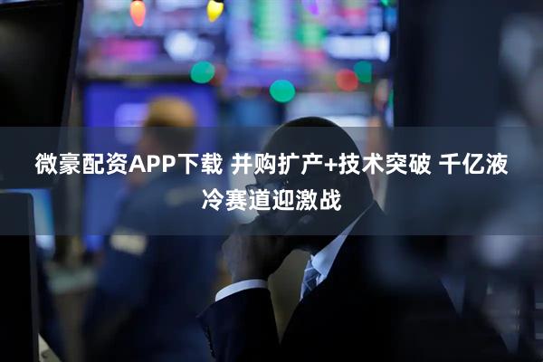 微豪配资APP下载 并购扩产+技术突破 千亿液冷赛道迎激战