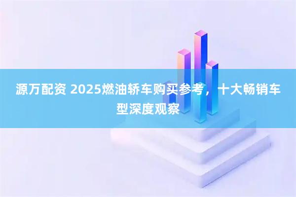 源万配资 2025燃油轿车购买参考，十大畅销车型深度观察