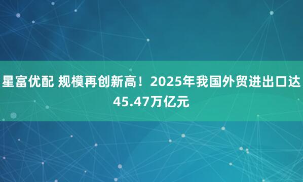 星富优配 规模再创新高！2025年我国外贸进出口达45.47万亿元