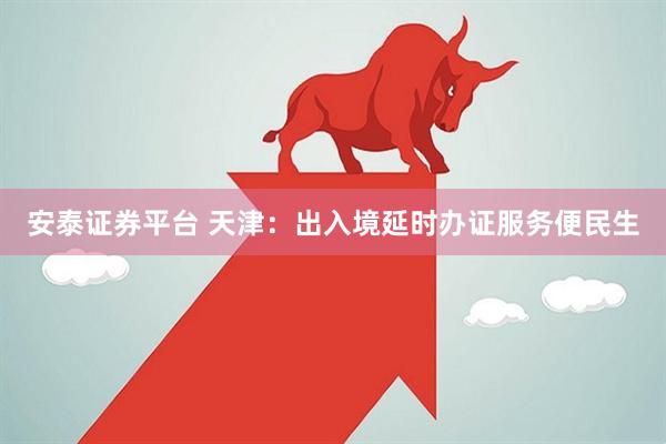 安泰证券平台 天津：出入境延时办证服务便民生