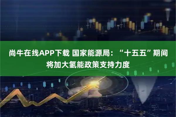 尚牛在线APP下载 国家能源局：“十五五”期间将加大氢能政策支持力度