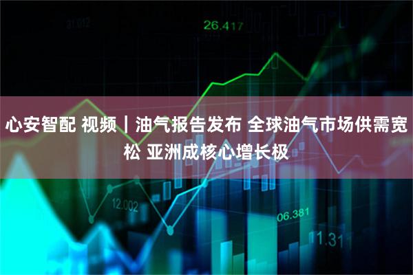 心安智配 视频｜油气报告发布 全球油气市场供需宽松 亚洲成核心增长极