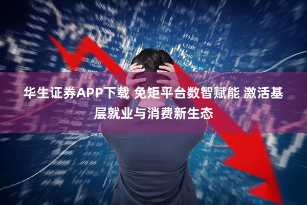 华生证券APP下载 免矩平台数智赋能 激活基层就业与消费新生态