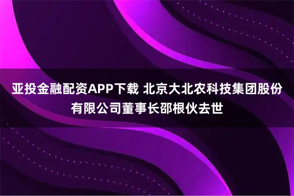 亚投金融配资APP下载 北京大北农科技集团股份有限公司董事长邵根伙去世