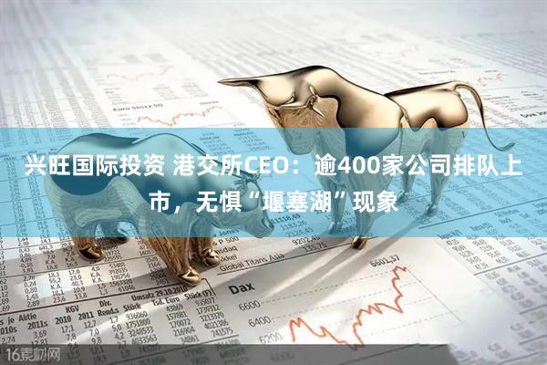 兴旺国际投资 港交所CEO：逾400家公司排队上市，无惧“堰塞湖”现象