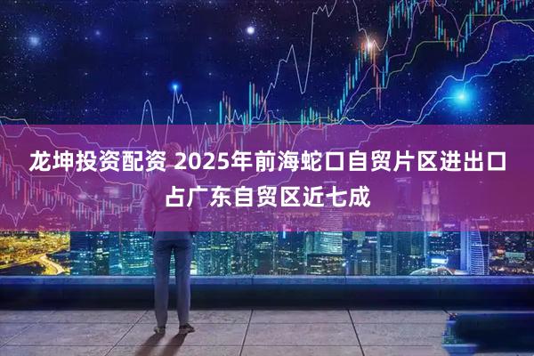 龙坤投资配资 2025年前海蛇口自贸片区进出口占广东自贸区近七成