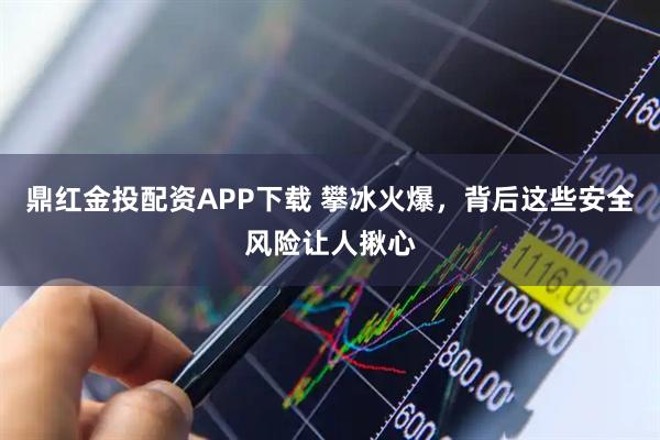 鼎红金投配资APP下载 攀冰火爆，背后这些安全风险让人揪心