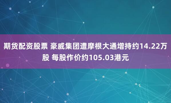 期货配资股票 豪威集团遭摩根大通增持约14.22万股 每股作价约105.03港元