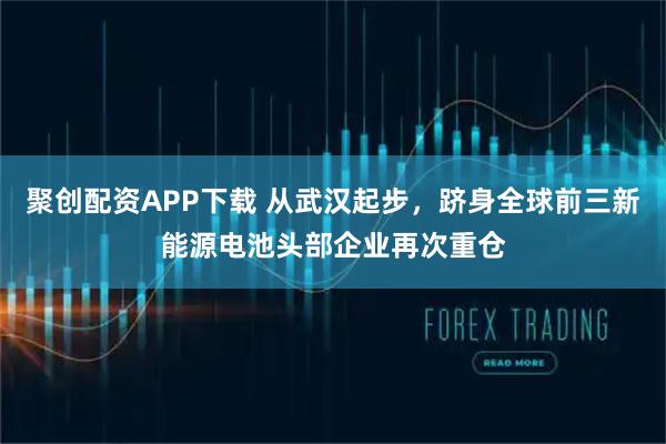 聚创配资APP下载 从武汉起步，跻身全球前三新能源电池头部企业再次重仓