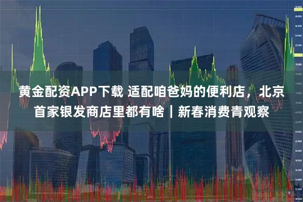 黄金配资APP下载 适配咱爸妈的便利店，北京首家银发商店里都有啥｜新春消费青观察