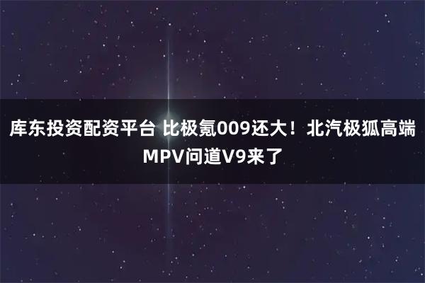 库东投资配资平台 比极氪009还大！北汽极狐高端MPV问道V9来了