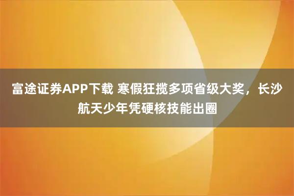 富途证券APP下载 寒假狂揽多项省级大奖，长沙航天少年凭硬核技能出圈