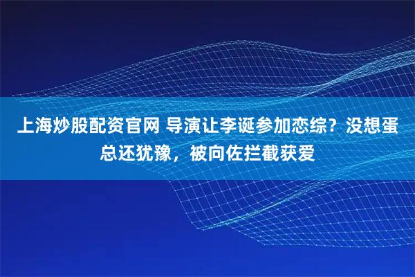 上海炒股配资官网 导演让李诞参加恋综？没想蛋总还犹豫，被向佐拦截获爱