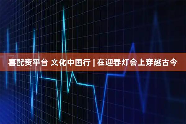 喜配资平台 文化中国行 | 在迎春灯会上穿越古今