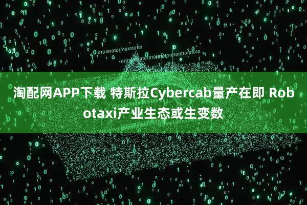 淘配网APP下载 特斯拉Cybercab量产在即 Robotaxi产业生态或生变数
