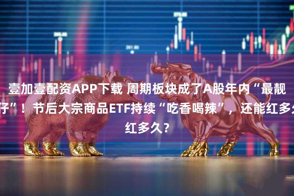 壹加壹配资APP下载 周期板块成了A股年内“最靓的仔”！节后大宗商品ETF持续“吃香喝辣”，还能红多久？