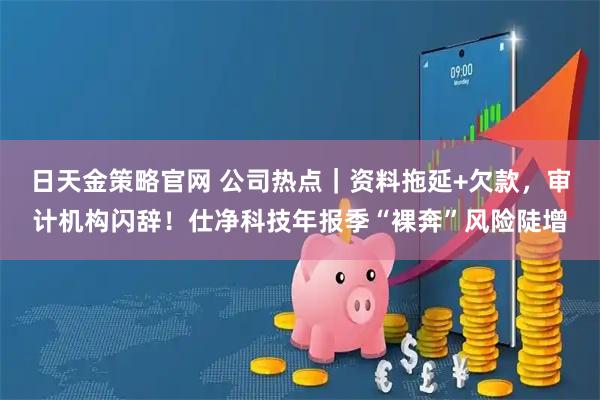 日天金策略官网 公司热点｜资料拖延+欠款，审计机构闪辞！仕净科技年报季“裸奔”风险陡增