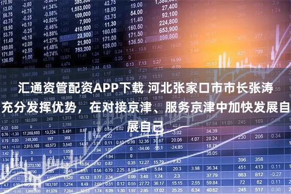 汇通资管配资APP下载 河北张家口市市长张涛：充分发挥优势，在对接京津、服务京津中加快发展自己