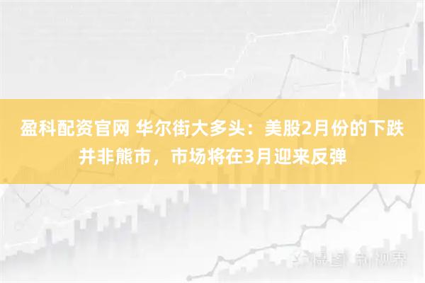 盈科配资官网 华尔街大多头：美股2月份的下跌并非熊市，市场将在3月迎来反弹