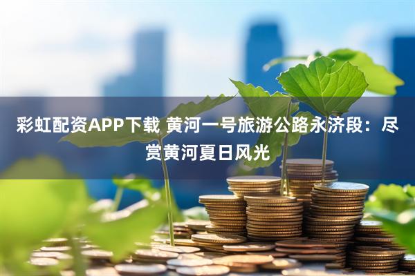 彩虹配资APP下载 黄河一号旅游公路永济段：尽赏黄河夏日风光