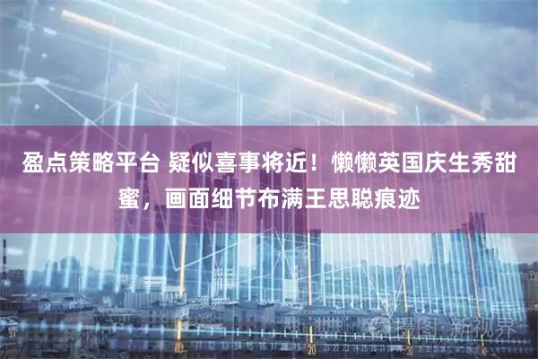 盈点策略平台 疑似喜事将近!懒懒英国庆生秀甜蜜,画面细节布满王思聪痕迹
